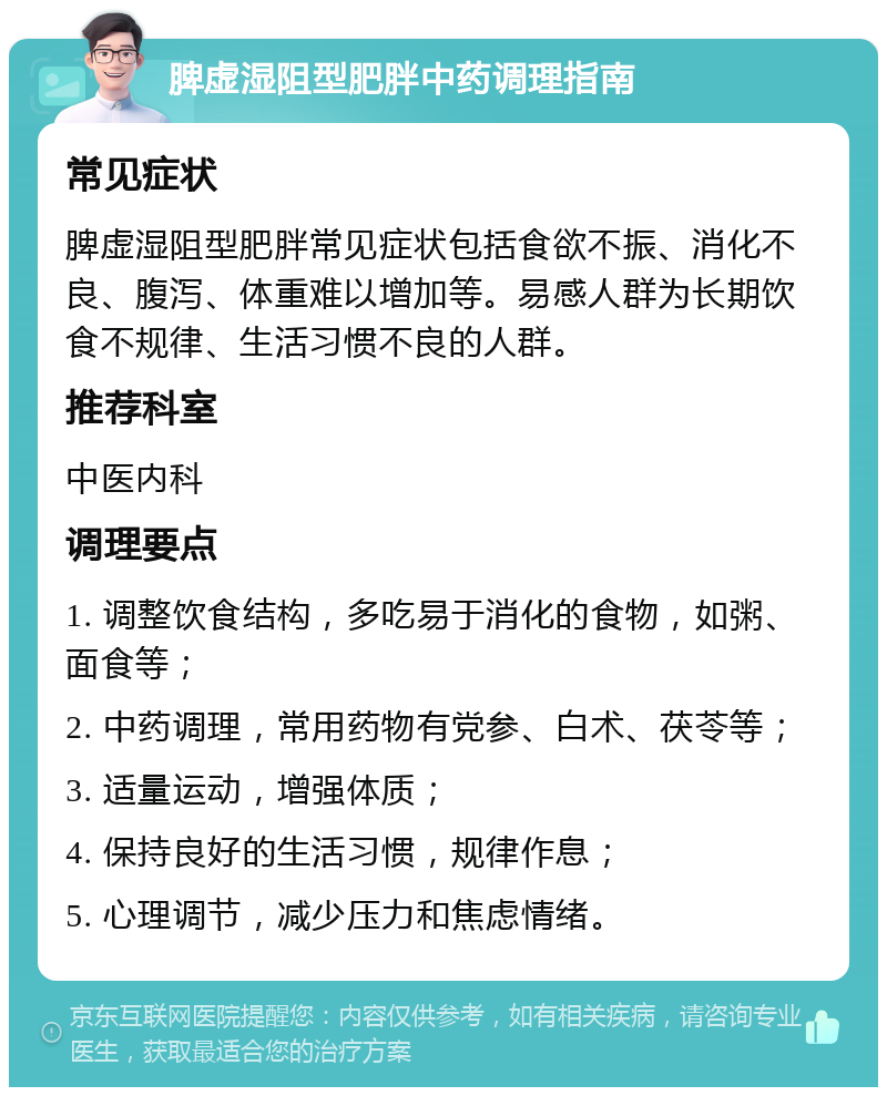 脾虚湿阻型肥胖中药调理指南 常见症状 脾虚湿阻型肥胖常见症状包括食欲不振、消化不良、腹泻、体重难以增加等。易感人群为长期饮食不规律、生活习惯不良的人群。 推荐科室 中医内科 调理要点 1. 调整饮食结构，多吃易于消化的食物，如粥、面食等； 2. 中药调理，常用药物有党参、白术、茯苓等； 3. 适量运动，增强体质； 4. 保持良好的生活习惯，规律作息； 5. 心理调节，减少压力和焦虑情绪。