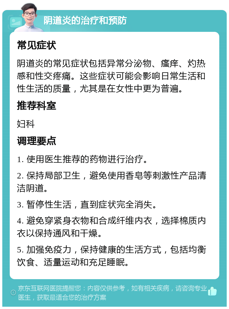 阴道炎的治疗和预防 常见症状 阴道炎的常见症状包括异常分泌物、瘙痒、灼热感和性交疼痛。这些症状可能会影响日常生活和性生活的质量，尤其是在女性中更为普遍。 推荐科室 妇科 调理要点 1. 使用医生推荐的药物进行治疗。 2. 保持局部卫生，避免使用香皂等刺激性产品清洁阴道。 3. 暂停性生活，直到症状完全消失。 4. 避免穿紧身衣物和合成纤维内衣，选择棉质内衣以保持通风和干燥。 5. 加强免疫力，保持健康的生活方式，包括均衡饮食、适量运动和充足睡眠。