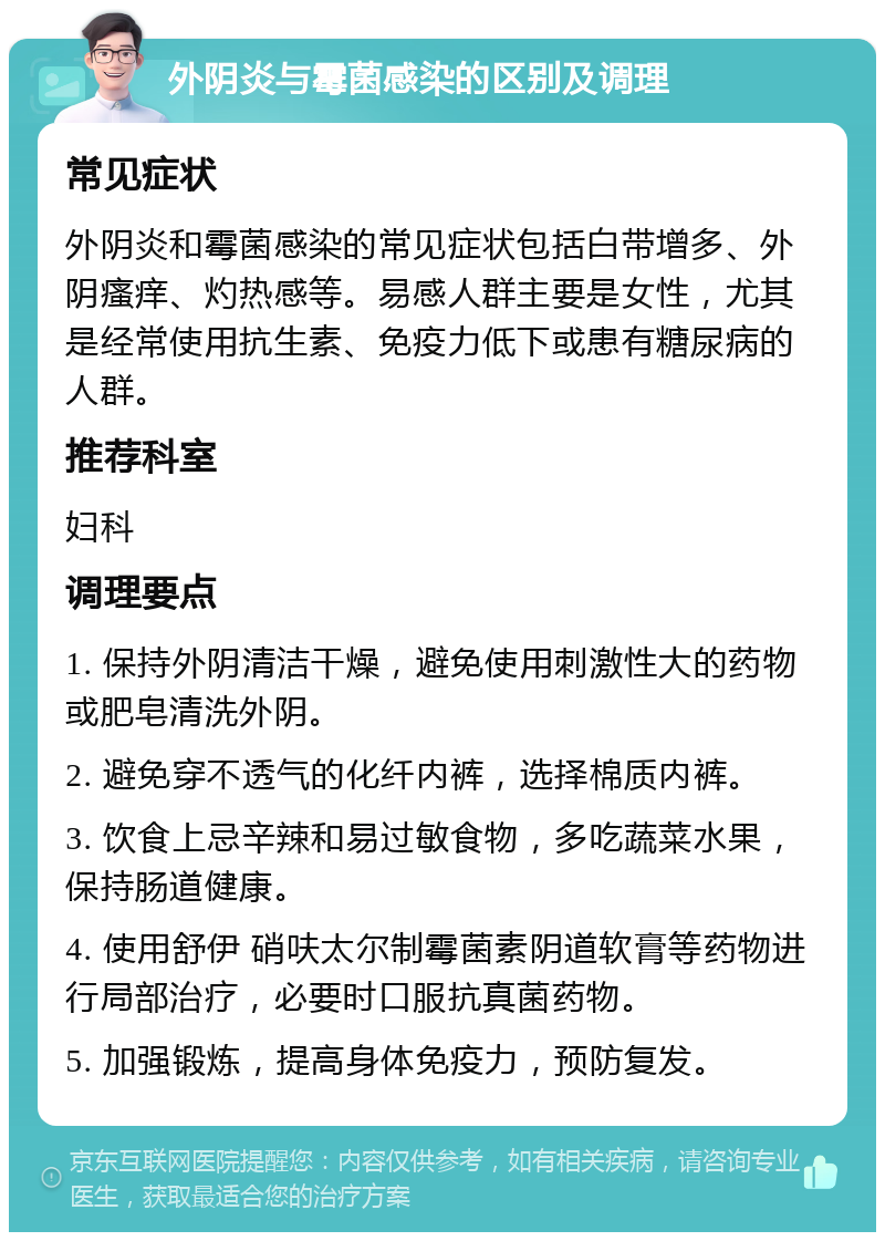 外阴炎与霉菌感染的区别及调理 常见症状 外阴炎和霉菌感染的常见症状包括白带增多、外阴瘙痒、灼热感等。易感人群主要是女性，尤其是经常使用抗生素、免疫力低下或患有糖尿病的人群。 推荐科室 妇科 调理要点 1. 保持外阴清洁干燥，避免使用刺激性大的药物或肥皂清洗外阴。 2. 避免穿不透气的化纤内裤，选择棉质内裤。 3. 饮食上忌辛辣和易过敏食物，多吃蔬菜水果，保持肠道健康。 4. 使用舒伊 硝呋太尔制霉菌素阴道软膏等药物进行局部治疗，必要时口服抗真菌药物。 5. 加强锻炼，提高身体免疫力，预防复发。