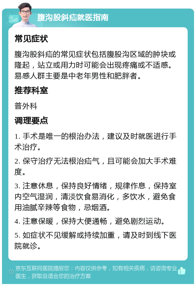 腹沟股斜疝就医指南 常见症状 腹沟股斜疝的常见症状包括腹股沟区域的肿块或隆起，站立或用力时可能会出现疼痛或不适感。易感人群主要是中老年男性和肥胖者。 推荐科室 普外科 调理要点 1. 手术是唯一的根治办法，建议及时就医进行手术治疗。 2. 保守治疗无法根治疝气，且可能会加大手术难度。 3. 注意休息，保持良好情绪，规律作息，保持室内空气湿润，清淡饮食易消化，多饮水，避免食用油腻辛辣等食物，忌烟酒。 4. 注意保暖，保持大便通畅，避免剧烈运动。 5. 如症状不见缓解或持续加重，请及时到线下医院就诊。