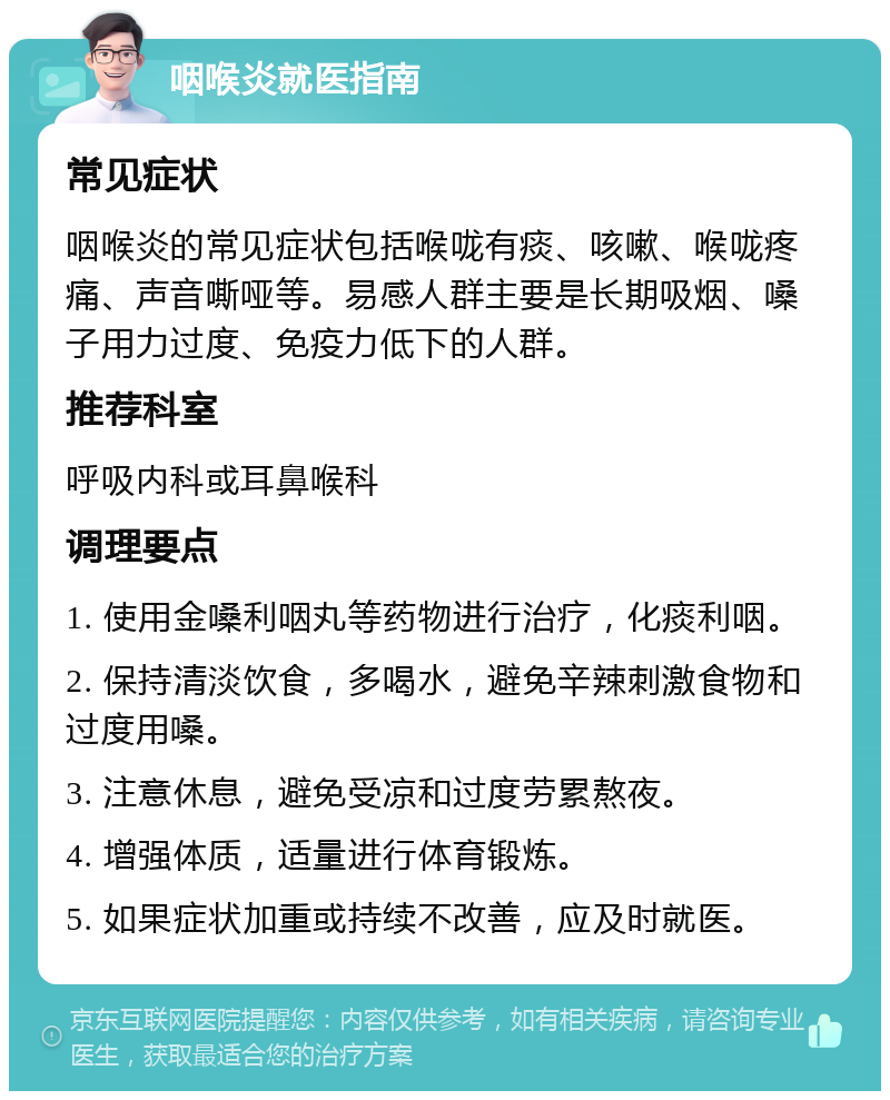 咽喉炎就医指南 常见症状 咽喉炎的常见症状包括喉咙有痰、咳嗽、喉咙疼痛、声音嘶哑等。易感人群主要是长期吸烟、嗓子用力过度、免疫力低下的人群。 推荐科室 呼吸内科或耳鼻喉科 调理要点 1. 使用金嗓利咽丸等药物进行治疗，化痰利咽。 2. 保持清淡饮食，多喝水，避免辛辣刺激食物和过度用嗓。 3. 注意休息，避免受凉和过度劳累熬夜。 4. 增强体质，适量进行体育锻炼。 5. 如果症状加重或持续不改善，应及时就医。