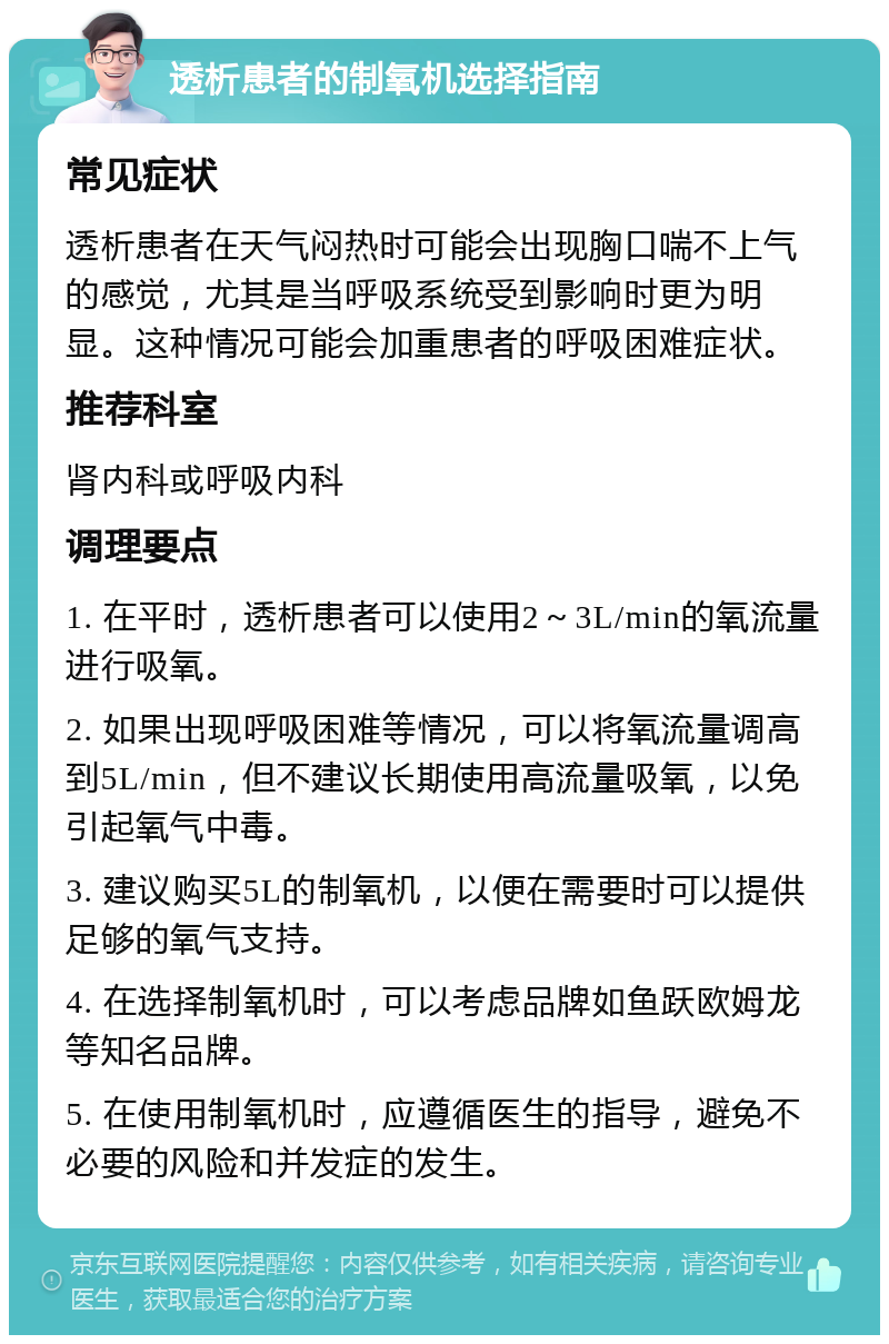 透析患者的制氧机选择指南 常见症状 透析患者在天气闷热时可能会出现胸口喘不上气的感觉，尤其是当呼吸系统受到影响时更为明显。这种情况可能会加重患者的呼吸困难症状。 推荐科室 肾内科或呼吸内科 调理要点 1. 在平时，透析患者可以使用2～3L/min的氧流量进行吸氧。 2. 如果出现呼吸困难等情况，可以将氧流量调高到5L/min，但不建议长期使用高流量吸氧，以免引起氧气中毒。 3. 建议购买5L的制氧机，以便在需要时可以提供足够的氧气支持。 4. 在选择制氧机时，可以考虑品牌如鱼跃欧姆龙等知名品牌。 5. 在使用制氧机时，应遵循医生的指导，避免不必要的风险和并发症的发生。