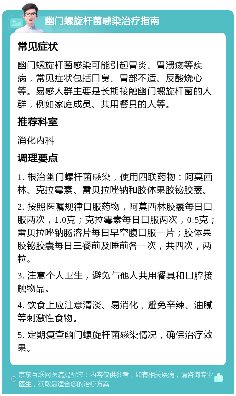 幽门螺旋杆菌感染治疗指南 常见症状 幽门螺旋杆菌感染可能引起胃炎、胃溃疡等疾病，常见症状包括口臭、胃部不适、反酸烧心等。易感人群主要是长期接触幽门螺旋杆菌的人群，例如家庭成员、共用餐具的人等。 推荐科室 消化内科 调理要点 1. 根治幽门螺杆菌感染，使用四联药物：阿莫西林、克拉霉素、雷贝拉唑钠和胶体果胶铋胶囊。 2. 按照医嘱规律口服药物，阿莫西林胶囊每日口服两次，1.0克；克拉霉素每日口服两次，0.5克；雷贝拉唑钠肠溶片每日早空腹口服一片；胶体果胶铋胶囊每日三餐前及睡前各一次，共四次，两粒。 3. 注意个人卫生，避免与他人共用餐具和口腔接触物品。 4. 饮食上应注意清淡、易消化，避免辛辣、油腻等刺激性食物。 5. 定期复查幽门螺旋杆菌感染情况，确保治疗效果。