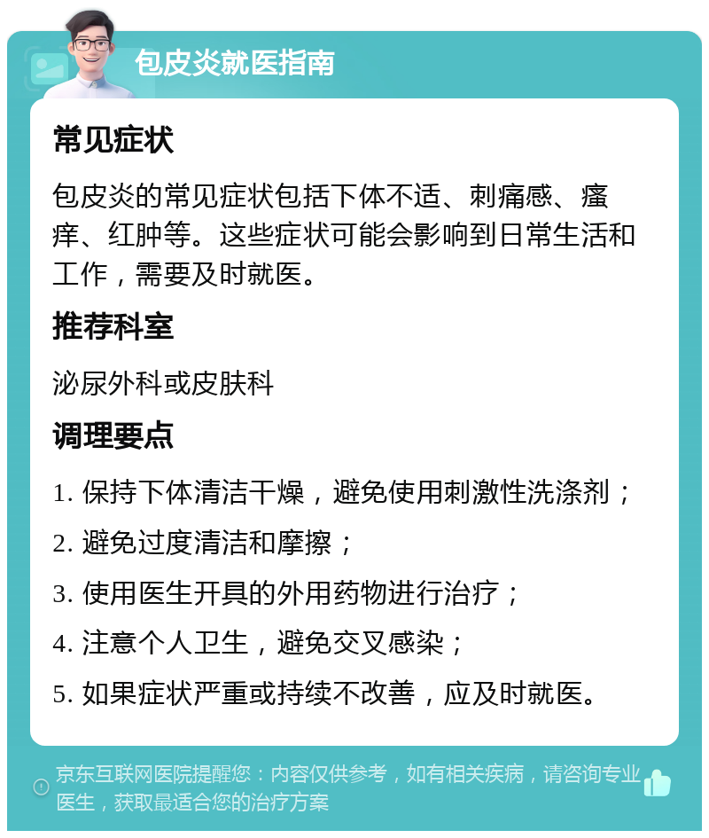 包皮炎就医指南 常见症状 包皮炎的常见症状包括下体不适、刺痛感、瘙痒、红肿等。这些症状可能会影响到日常生活和工作，需要及时就医。 推荐科室 泌尿外科或皮肤科 调理要点 1. 保持下体清洁干燥，避免使用刺激性洗涤剂； 2. 避免过度清洁和摩擦； 3. 使用医生开具的外用药物进行治疗； 4. 注意个人卫生，避免交叉感染； 5. 如果症状严重或持续不改善，应及时就医。