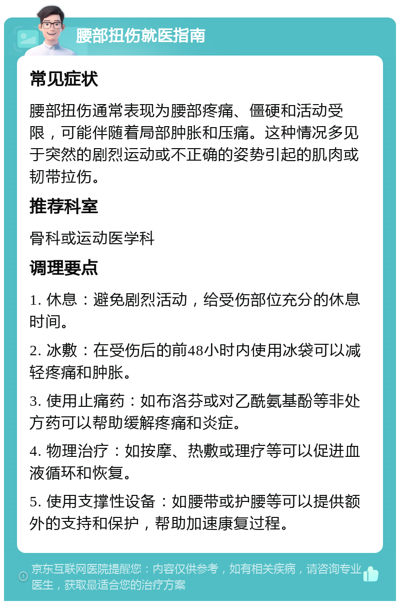 腰部扭伤就医指南 常见症状 腰部扭伤通常表现为腰部疼痛、僵硬和活动受限，可能伴随着局部肿胀和压痛。这种情况多见于突然的剧烈运动或不正确的姿势引起的肌肉或韧带拉伤。 推荐科室 骨科或运动医学科 调理要点 1. 休息：避免剧烈活动，给受伤部位充分的休息时间。 2. 冰敷：在受伤后的前48小时内使用冰袋可以减轻疼痛和肿胀。 3. 使用止痛药：如布洛芬或对乙酰氨基酚等非处方药可以帮助缓解疼痛和炎症。 4. 物理治疗：如按摩、热敷或理疗等可以促进血液循环和恢复。 5. 使用支撑性设备：如腰带或护腰等可以提供额外的支持和保护，帮助加速康复过程。