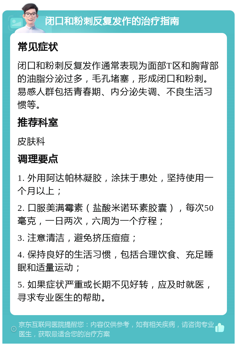 闭口和粉刺反复发作的治疗指南 常见症状 闭口和粉刺反复发作通常表现为面部T区和胸背部的油脂分泌过多，毛孔堵塞，形成闭口和粉刺。易感人群包括青春期、内分泌失调、不良生活习惯等。 推荐科室 皮肤科 调理要点 1. 外用阿达帕林凝胶，涂抹于患处，坚持使用一个月以上； 2. 口服美满霉素（盐酸米诺环素胶囊），每次50毫克，一日两次，六周为一个疗程； 3. 注意清洁，避免挤压痘痘； 4. 保持良好的生活习惯，包括合理饮食、充足睡眠和适量运动； 5. 如果症状严重或长期不见好转，应及时就医，寻求专业医生的帮助。