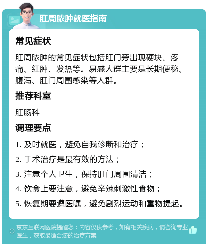 肛周脓肿就医指南 常见症状 肛周脓肿的常见症状包括肛门旁出现硬块、疼痛、红肿、发热等。易感人群主要是长期便秘、腹泻、肛门周围感染等人群。 推荐科室 肛肠科 调理要点 1. 及时就医，避免自我诊断和治疗； 2. 手术治疗是最有效的方法； 3. 注意个人卫生，保持肛门周围清洁； 4. 饮食上要注意，避免辛辣刺激性食物； 5. 恢复期要遵医嘱，避免剧烈运动和重物提起。