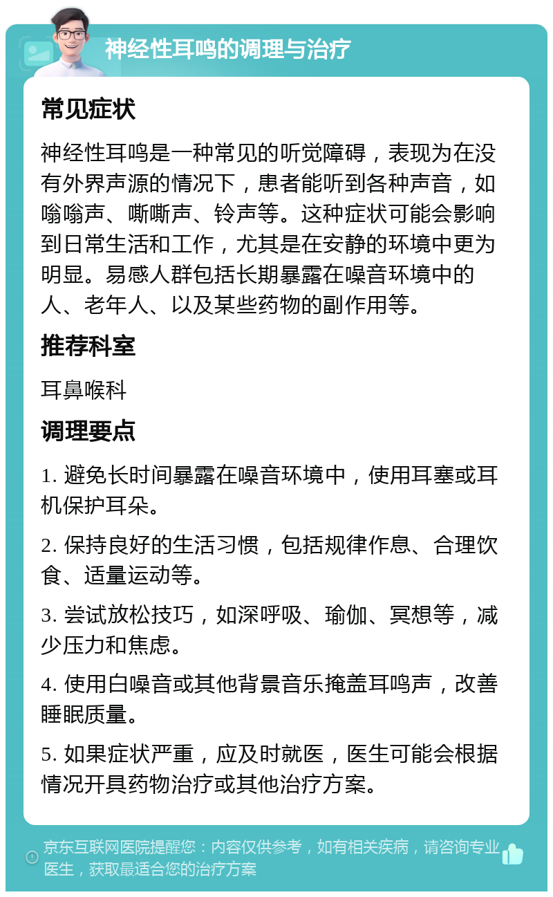 神经性耳鸣的调理与治疗 常见症状 神经性耳鸣是一种常见的听觉障碍，表现为在没有外界声源的情况下，患者能听到各种声音，如嗡嗡声、嘶嘶声、铃声等。这种症状可能会影响到日常生活和工作，尤其是在安静的环境中更为明显。易感人群包括长期暴露在噪音环境中的人、老年人、以及某些药物的副作用等。 推荐科室 耳鼻喉科 调理要点 1. 避免长时间暴露在噪音环境中，使用耳塞或耳机保护耳朵。 2. 保持良好的生活习惯，包括规律作息、合理饮食、适量运动等。 3. 尝试放松技巧，如深呼吸、瑜伽、冥想等，减少压力和焦虑。 4. 使用白噪音或其他背景音乐掩盖耳鸣声，改善睡眠质量。 5. 如果症状严重，应及时就医，医生可能会根据情况开具药物治疗或其他治疗方案。