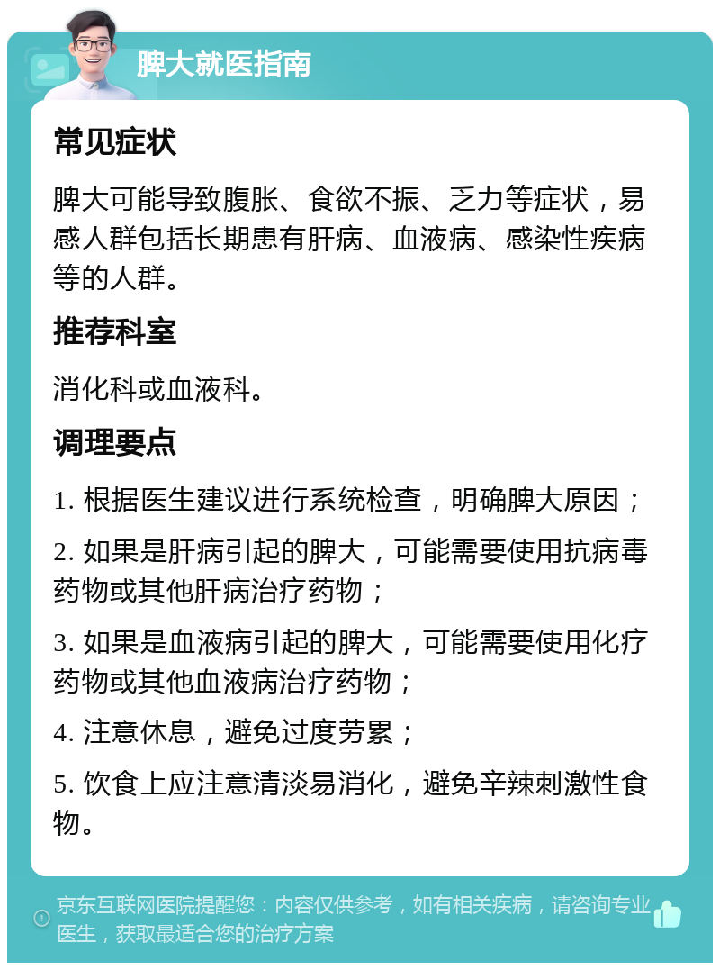 脾大就医指南 常见症状 脾大可能导致腹胀、食欲不振、乏力等症状，易感人群包括长期患有肝病、血液病、感染性疾病等的人群。 推荐科室 消化科或血液科。 调理要点 1. 根据医生建议进行系统检查，明确脾大原因； 2. 如果是肝病引起的脾大，可能需要使用抗病毒药物或其他肝病治疗药物； 3. 如果是血液病引起的脾大，可能需要使用化疗药物或其他血液病治疗药物； 4. 注意休息，避免过度劳累； 5. 饮食上应注意清淡易消化，避免辛辣刺激性食物。