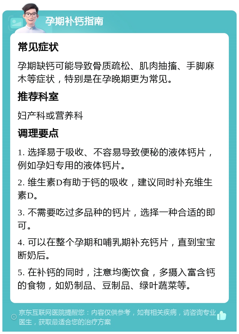 孕期补钙指南 常见症状 孕期缺钙可能导致骨质疏松、肌肉抽搐、手脚麻木等症状，特别是在孕晚期更为常见。 推荐科室 妇产科或营养科 调理要点 1. 选择易于吸收、不容易导致便秘的液体钙片，例如孕妇专用的液体钙片。 2. 维生素D有助于钙的吸收，建议同时补充维生素D。 3. 不需要吃过多品种的钙片，选择一种合适的即可。 4. 可以在整个孕期和哺乳期补充钙片，直到宝宝断奶后。 5. 在补钙的同时，注意均衡饮食，多摄入富含钙的食物，如奶制品、豆制品、绿叶蔬菜等。