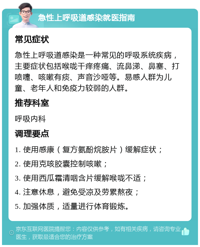 急性上呼吸道感染就医指南 常见症状 急性上呼吸道感染是一种常见的呼吸系统疾病，主要症状包括喉咙干痒疼痛、流鼻涕、鼻塞、打喷嚏、咳嗽有痰、声音沙哑等。易感人群为儿童、老年人和免疫力较弱的人群。 推荐科室 呼吸内科 调理要点 1. 使用感康（复方氨酚烷胺片）缓解症状； 2. 使用克咳胶囊控制咳嗽； 3. 使用西瓜霜清咽含片缓解喉咙不适； 4. 注意休息，避免受凉及劳累熬夜； 5. 加强体质，适量进行体育锻炼。