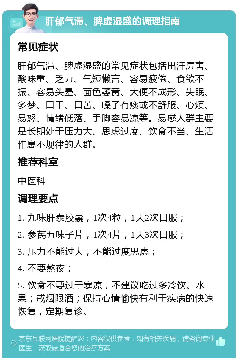 肝郁气滞、脾虚湿盛的调理指南 常见症状 肝郁气滞、脾虚湿盛的常见症状包括出汗厉害、酸味重、乏力、气短懒言、容易疲倦、食欲不振、容易头晕、面色萎黄、大便不成形、失眠、多梦、口干、口苦、嗓子有痰或不舒服、心烦、易怒、情绪低落、手脚容易凉等。易感人群主要是长期处于压力大、思虑过度、饮食不当、生活作息不规律的人群。 推荐科室 中医科 调理要点 1. 九味肝泰胶囊，1次4粒，1天2次口服； 2. 参芪五味子片，1次4片，1天3次口服； 3. 压力不能过大，不能过度思虑； 4. 不要熬夜； 5. 饮食不要过于寒凉，不建议吃过多冷饮、水果；戒烟限酒；保持心情愉快有利于疾病的快速恢复，定期复诊。