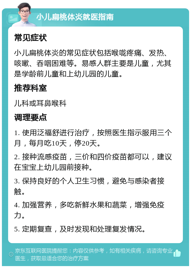 小儿扁桃体炎就医指南 常见症状 小儿扁桃体炎的常见症状包括喉咙疼痛、发热、咳嗽、吞咽困难等。易感人群主要是儿童，尤其是学龄前儿童和上幼儿园的儿童。 推荐科室 儿科或耳鼻喉科 调理要点 1. 使用泛福舒进行治疗，按照医生指示服用三个月，每月吃10天，停20天。 2. 接种流感疫苗，三价和四价疫苗都可以，建议在宝宝上幼儿园前接种。 3. 保持良好的个人卫生习惯，避免与感染者接触。 4. 加强营养，多吃新鲜水果和蔬菜，增强免疫力。 5. 定期复查，及时发现和处理复发情况。