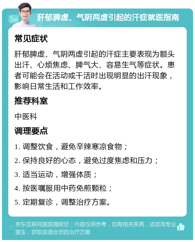 肝郁脾虚、气阴两虚引起的汗症就医指南 常见症状 肝郁脾虚、气阴两虚引起的汗症主要表现为额头出汗、心烦焦虑、脾气大、容易生气等症状。患者可能会在活动或干活时出现明显的出汗现象，影响日常生活和工作效率。 推荐科室 中医科 调理要点 1. 调整饮食，避免辛辣寒凉食物； 2. 保持良好的心态，避免过度焦虑和压力； 3. 适当运动，增强体质； 4. 按医嘱服用中药免煎颗粒； 5. 定期复诊，调整治疗方案。