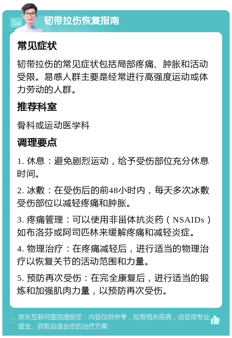 韧带拉伤恢复指南 常见症状 韧带拉伤的常见症状包括局部疼痛、肿胀和活动受限。易感人群主要是经常进行高强度运动或体力劳动的人群。 推荐科室 骨科或运动医学科 调理要点 1. 休息：避免剧烈运动，给予受伤部位充分休息时间。 2. 冰敷：在受伤后的前48小时内，每天多次冰敷受伤部位以减轻疼痛和肿胀。 3. 疼痛管理：可以使用非甾体抗炎药（NSAIDs）如布洛芬或阿司匹林来缓解疼痛和减轻炎症。 4. 物理治疗：在疼痛减轻后，进行适当的物理治疗以恢复关节的活动范围和力量。 5. 预防再次受伤：在完全康复后，进行适当的锻炼和加强肌肉力量，以预防再次受伤。