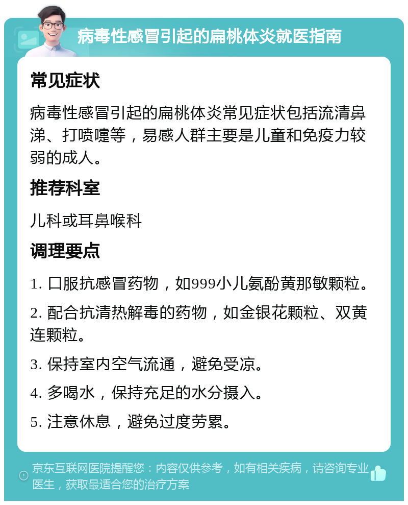 病毒性感冒引起的扁桃体炎就医指南 常见症状 病毒性感冒引起的扁桃体炎常见症状包括流清鼻涕、打喷嚏等，易感人群主要是儿童和免疫力较弱的成人。 推荐科室 儿科或耳鼻喉科 调理要点 1. 口服抗感冒药物，如999小儿氨酚黄那敏颗粒。 2. 配合抗清热解毒的药物，如金银花颗粒、双黄连颗粒。 3. 保持室内空气流通，避免受凉。 4. 多喝水，保持充足的水分摄入。 5. 注意休息，避免过度劳累。