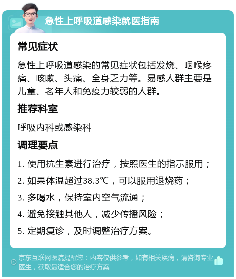 急性上呼吸道感染就医指南 常见症状 急性上呼吸道感染的常见症状包括发烧、咽喉疼痛、咳嗽、头痛、全身乏力等。易感人群主要是儿童、老年人和免疫力较弱的人群。 推荐科室 呼吸内科或感染科 调理要点 1. 使用抗生素进行治疗，按照医生的指示服用； 2. 如果体温超过38.3℃，可以服用退烧药； 3. 多喝水，保持室内空气流通； 4. 避免接触其他人，减少传播风险； 5. 定期复诊，及时调整治疗方案。