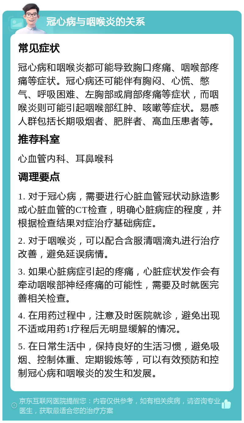 冠心病与咽喉炎的关系 常见症状 冠心病和咽喉炎都可能导致胸口疼痛、咽喉部疼痛等症状。冠心病还可能伴有胸闷、心慌、憋气、呼吸困难、左胸部或肩部疼痛等症状，而咽喉炎则可能引起咽喉部红肿、咳嗽等症状。易感人群包括长期吸烟者、肥胖者、高血压患者等。 推荐科室 心血管内科、耳鼻喉科 调理要点 1. 对于冠心病，需要进行心脏血管冠状动脉造影或心脏血管的CT检查，明确心脏病症的程度，并根据检查结果对症治疗基础病症。 2. 对于咽喉炎，可以配合含服清咽滴丸进行治疗改善，避免延误病情。 3. 如果心脏病症引起的疼痛，心脏症状发作会有牵动咽喉部神经疼痛的可能性，需要及时就医完善相关检查。 4. 在用药过程中，注意及时医院就诊，避免出现不适或用药1疗程后无明显缓解的情况。 5. 在日常生活中，保持良好的生活习惯，避免吸烟、控制体重、定期锻炼等，可以有效预防和控制冠心病和咽喉炎的发生和发展。