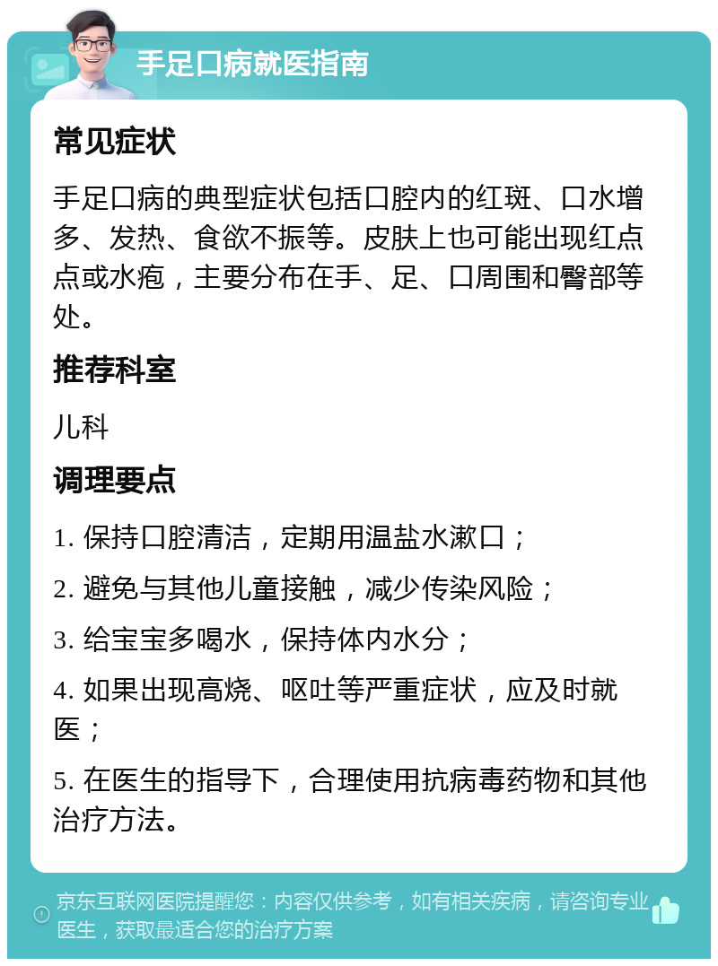 手足口病就医指南 常见症状 手足口病的典型症状包括口腔内的红斑、口水增多、发热、食欲不振等。皮肤上也可能出现红点点或水疱，主要分布在手、足、口周围和臀部等处。 推荐科室 儿科 调理要点 1. 保持口腔清洁，定期用温盐水漱口； 2. 避免与其他儿童接触，减少传染风险； 3. 给宝宝多喝水，保持体内水分； 4. 如果出现高烧、呕吐等严重症状，应及时就医； 5. 在医生的指导下，合理使用抗病毒药物和其他治疗方法。