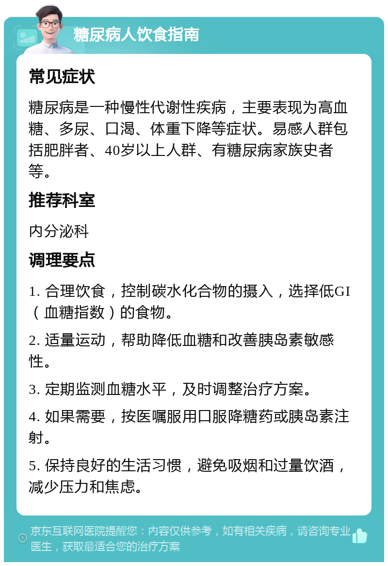 糖尿病人饮食指南 常见症状 糖尿病是一种慢性代谢性疾病，主要表现为高血糖、多尿、口渴、体重下降等症状。易感人群包括肥胖者、40岁以上人群、有糖尿病家族史者等。 推荐科室 内分泌科 调理要点 1. 合理饮食，控制碳水化合物的摄入，选择低GI（血糖指数）的食物。 2. 适量运动，帮助降低血糖和改善胰岛素敏感性。 3. 定期监测血糖水平，及时调整治疗方案。 4. 如果需要，按医嘱服用口服降糖药或胰岛素注射。 5. 保持良好的生活习惯，避免吸烟和过量饮酒，减少压力和焦虑。