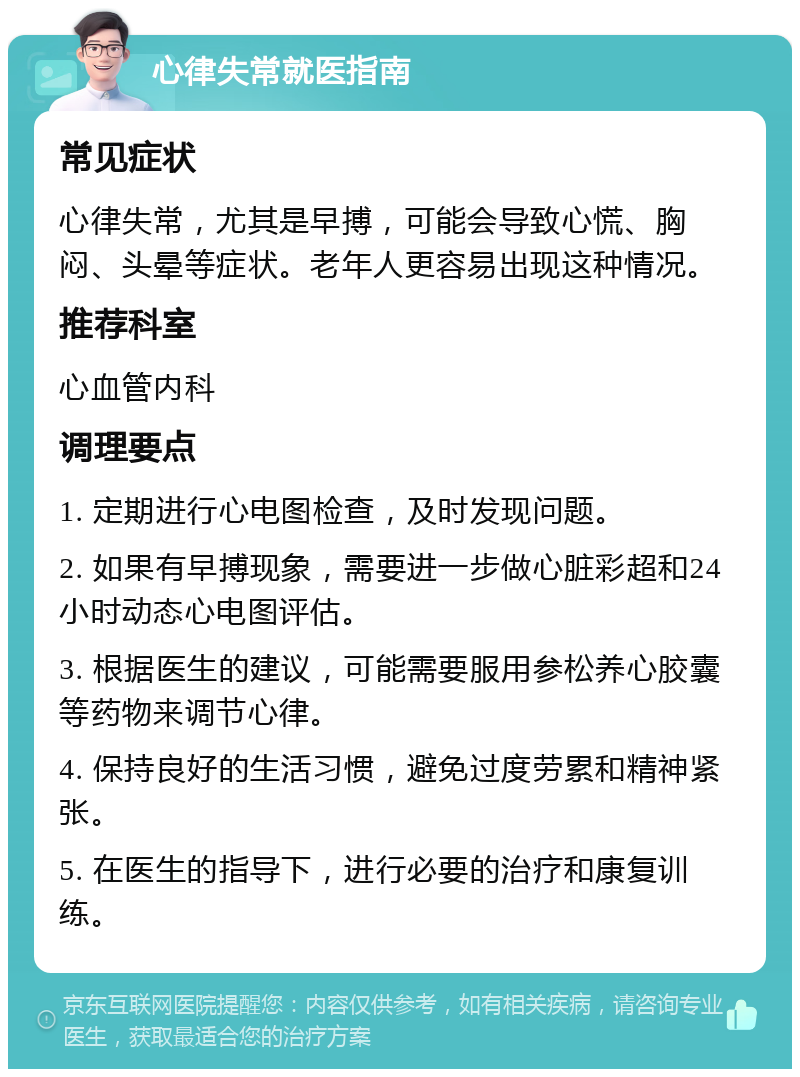 心律失常就医指南 常见症状 心律失常，尤其是早搏，可能会导致心慌、胸闷、头晕等症状。老年人更容易出现这种情况。 推荐科室 心血管内科 调理要点 1. 定期进行心电图检查，及时发现问题。 2. 如果有早搏现象，需要进一步做心脏彩超和24小时动态心电图评估。 3. 根据医生的建议，可能需要服用参松养心胶囊等药物来调节心律。 4. 保持良好的生活习惯，避免过度劳累和精神紧张。 5. 在医生的指导下，进行必要的治疗和康复训练。