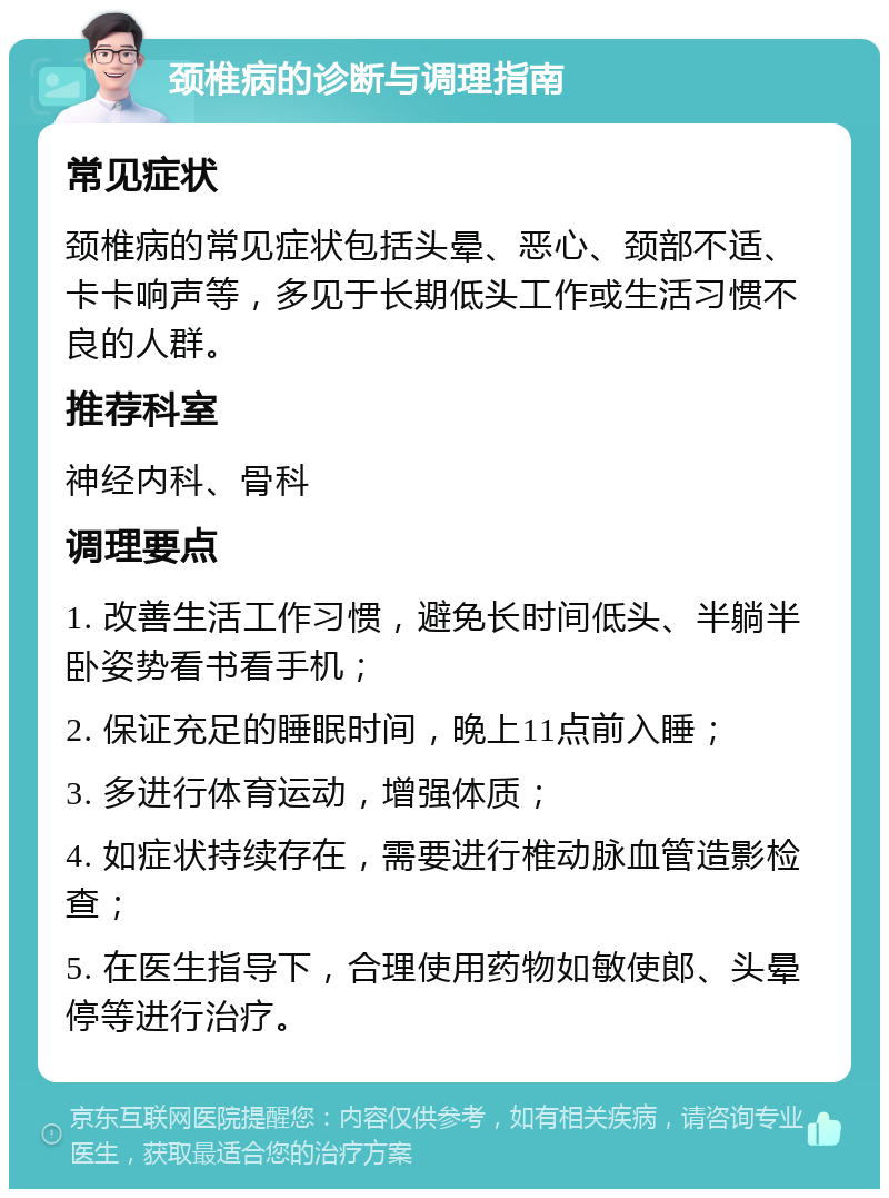 颈椎病的诊断与调理指南 常见症状 颈椎病的常见症状包括头晕、恶心、颈部不适、卡卡响声等，多见于长期低头工作或生活习惯不良的人群。 推荐科室 神经内科、骨科 调理要点 1. 改善生活工作习惯，避免长时间低头、半躺半卧姿势看书看手机； 2. 保证充足的睡眠时间，晚上11点前入睡； 3. 多进行体育运动，增强体质； 4. 如症状持续存在，需要进行椎动脉血管造影检查； 5. 在医生指导下，合理使用药物如敏使郎、头晕停等进行治疗。