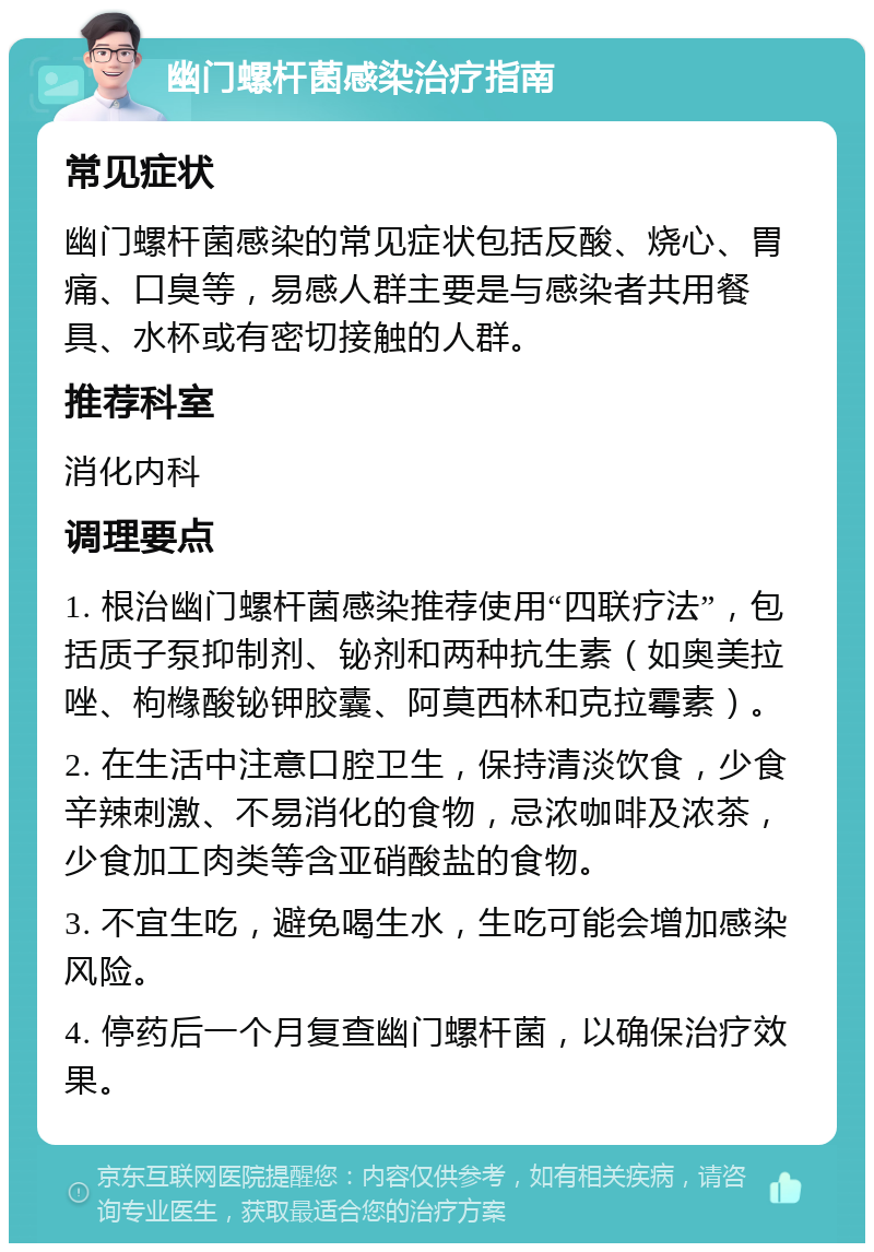 幽门螺杆菌感染治疗指南 常见症状 幽门螺杆菌感染的常见症状包括反酸、烧心、胃痛、口臭等，易感人群主要是与感染者共用餐具、水杯或有密切接触的人群。 推荐科室 消化内科 调理要点 1. 根治幽门螺杆菌感染推荐使用“四联疗法”，包括质子泵抑制剂、铋剂和两种抗生素（如奥美拉唑、枸橼酸铋钾胶囊、阿莫西林和克拉霉素）。 2. 在生活中注意口腔卫生，保持清淡饮食，少食辛辣刺激、不易消化的食物，忌浓咖啡及浓茶，少食加工肉类等含亚硝酸盐的食物。 3. 不宜生吃，避免喝生水，生吃可能会增加感染风险。 4. 停药后一个月复查幽门螺杆菌，以确保治疗效果。