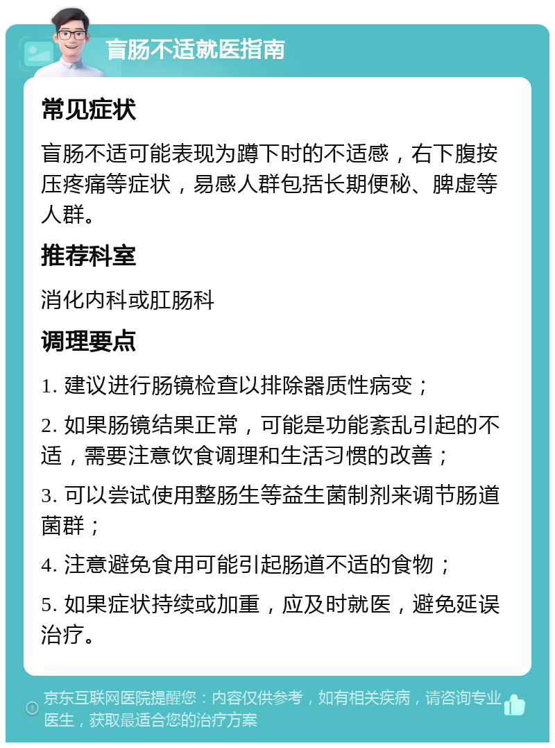 盲肠不适就医指南 常见症状 盲肠不适可能表现为蹲下时的不适感，右下腹按压疼痛等症状，易感人群包括长期便秘、脾虚等人群。 推荐科室 消化内科或肛肠科 调理要点 1. 建议进行肠镜检查以排除器质性病变； 2. 如果肠镜结果正常，可能是功能紊乱引起的不适，需要注意饮食调理和生活习惯的改善； 3. 可以尝试使用整肠生等益生菌制剂来调节肠道菌群； 4. 注意避免食用可能引起肠道不适的食物； 5. 如果症状持续或加重，应及时就医，避免延误治疗。