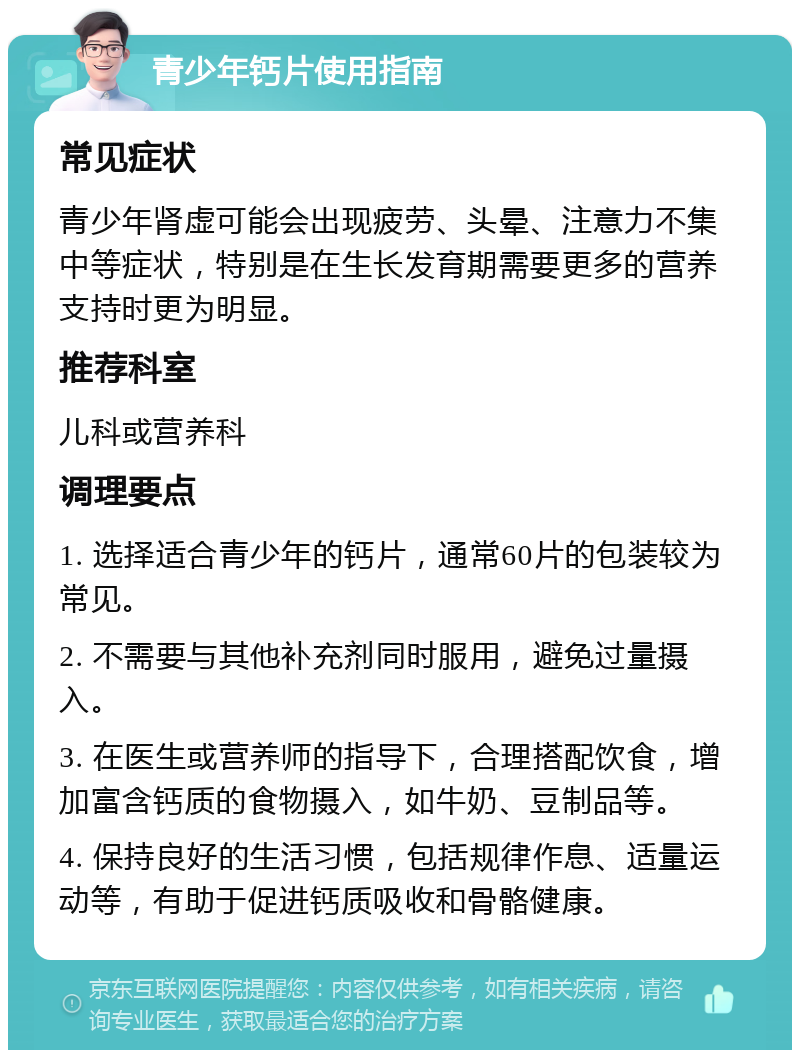 青少年钙片使用指南 常见症状 青少年肾虚可能会出现疲劳、头晕、注意力不集中等症状，特别是在生长发育期需要更多的营养支持时更为明显。 推荐科室 儿科或营养科 调理要点 1. 选择适合青少年的钙片，通常60片的包装较为常见。 2. 不需要与其他补充剂同时服用，避免过量摄入。 3. 在医生或营养师的指导下，合理搭配饮食，增加富含钙质的食物摄入，如牛奶、豆制品等。 4. 保持良好的生活习惯，包括规律作息、适量运动等，有助于促进钙质吸收和骨骼健康。