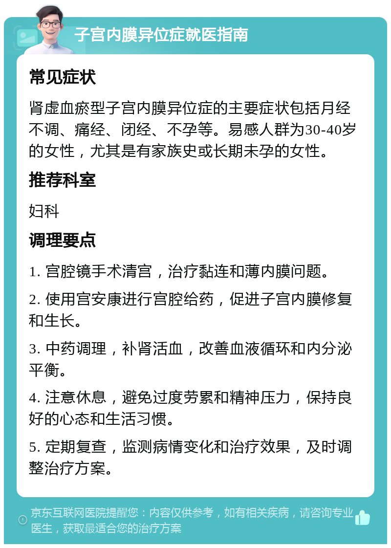 子宫内膜异位症就医指南 常见症状 肾虚血瘀型子宫内膜异位症的主要症状包括月经不调、痛经、闭经、不孕等。易感人群为30-40岁的女性，尤其是有家族史或长期未孕的女性。 推荐科室 妇科 调理要点 1. 宫腔镜手术清宫，治疗黏连和薄内膜问题。 2. 使用宫安康进行宫腔给药，促进子宫内膜修复和生长。 3. 中药调理，补肾活血，改善血液循环和内分泌平衡。 4. 注意休息，避免过度劳累和精神压力，保持良好的心态和生活习惯。 5. 定期复查，监测病情变化和治疗效果，及时调整治疗方案。