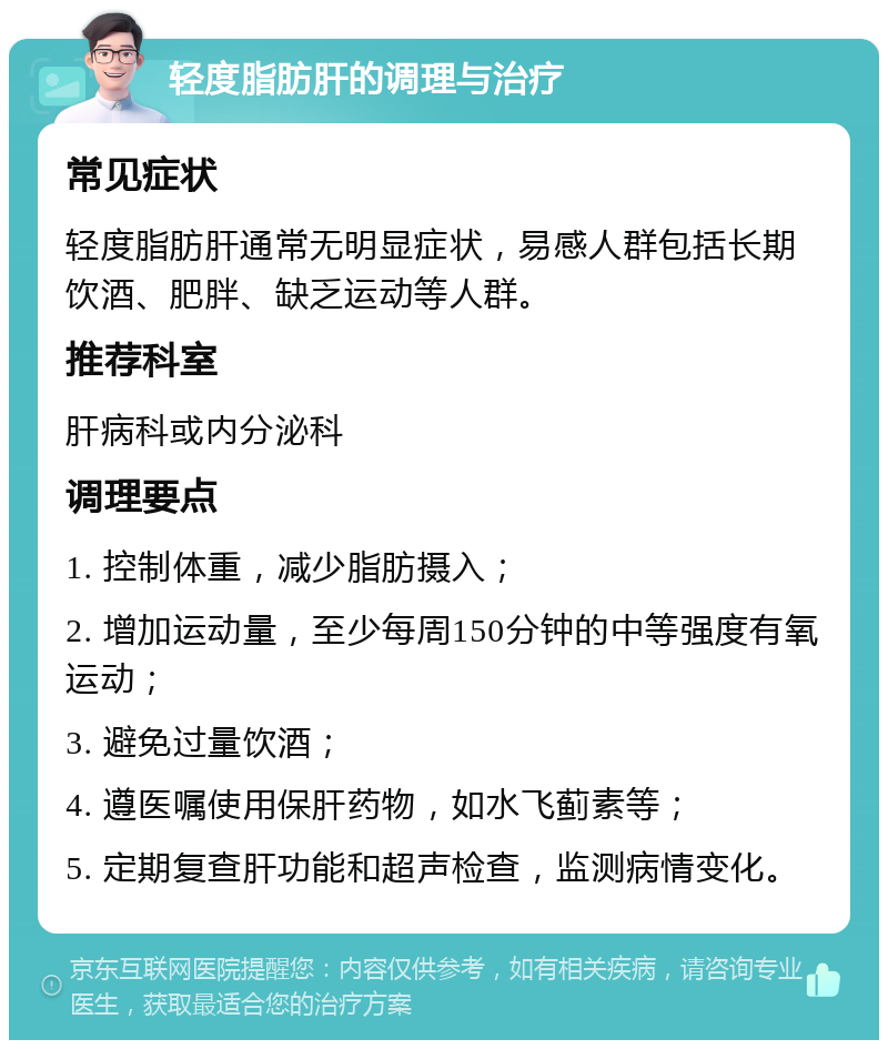 轻度脂肪肝的调理与治疗 常见症状 轻度脂肪肝通常无明显症状，易感人群包括长期饮酒、肥胖、缺乏运动等人群。 推荐科室 肝病科或内分泌科 调理要点 1. 控制体重，减少脂肪摄入； 2. 增加运动量，至少每周150分钟的中等强度有氧运动； 3. 避免过量饮酒； 4. 遵医嘱使用保肝药物，如水飞蓟素等； 5. 定期复查肝功能和超声检查，监测病情变化。