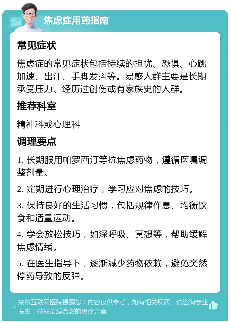 焦虑症用药指南 常见症状 焦虑症的常见症状包括持续的担忧、恐惧、心跳加速、出汗、手脚发抖等。易感人群主要是长期承受压力、经历过创伤或有家族史的人群。 推荐科室 精神科或心理科 调理要点 1. 长期服用帕罗西汀等抗焦虑药物，遵循医嘱调整剂量。 2. 定期进行心理治疗，学习应对焦虑的技巧。 3. 保持良好的生活习惯，包括规律作息、均衡饮食和适量运动。 4. 学会放松技巧，如深呼吸、冥想等，帮助缓解焦虑情绪。 5. 在医生指导下，逐渐减少药物依赖，避免突然停药导致的反弹。