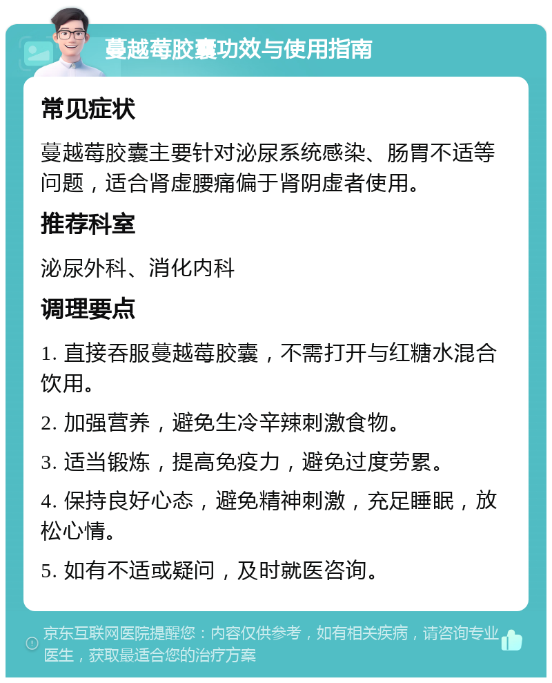 蔓越莓胶囊功效与使用指南 常见症状 蔓越莓胶囊主要针对泌尿系统感染、肠胃不适等问题，适合肾虚腰痛偏于肾阴虚者使用。 推荐科室 泌尿外科、消化内科 调理要点 1. 直接吞服蔓越莓胶囊，不需打开与红糖水混合饮用。 2. 加强营养，避免生冷辛辣刺激食物。 3. 适当锻炼，提高免疫力，避免过度劳累。 4. 保持良好心态，避免精神刺激，充足睡眠，放松心情。 5. 如有不适或疑问，及时就医咨询。