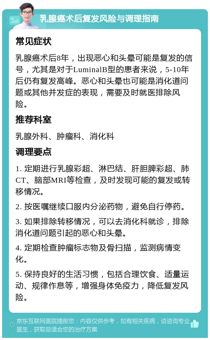 乳腺癌术后复发风险与调理指南 常见症状 乳腺癌术后8年，出现恶心和头晕可能是复发的信号，尤其是对于LuminalB型的患者来说，5-10年后仍有复发高峰。恶心和头晕也可能是消化道问题或其他并发症的表现，需要及时就医排除风险。 推荐科室 乳腺外科、肿瘤科、消化科 调理要点 1. 定期进行乳腺彩超、淋巴结、肝胆脾彩超、肺CT、脑部MRI等检查，及时发现可能的复发或转移情况。 2. 按医嘱继续口服内分泌药物，避免自行停药。 3. 如果排除转移情况，可以去消化科就诊，排除消化道问题引起的恶心和头晕。 4. 定期检查肿瘤标志物及骨扫描，监测病情变化。 5. 保持良好的生活习惯，包括合理饮食、适量运动、规律作息等，增强身体免疫力，降低复发风险。