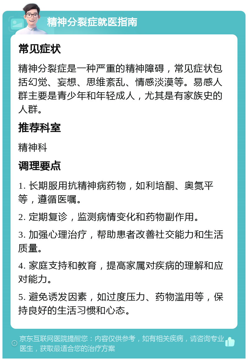 精神分裂症就医指南 常见症状 精神分裂症是一种严重的精神障碍，常见症状包括幻觉、妄想、思维紊乱、情感淡漠等。易感人群主要是青少年和年轻成人，尤其是有家族史的人群。 推荐科室 精神科 调理要点 1. 长期服用抗精神病药物，如利培酮、奥氮平等，遵循医嘱。 2. 定期复诊，监测病情变化和药物副作用。 3. 加强心理治疗，帮助患者改善社交能力和生活质量。 4. 家庭支持和教育，提高家属对疾病的理解和应对能力。 5. 避免诱发因素，如过度压力、药物滥用等，保持良好的生活习惯和心态。