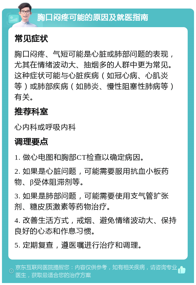 胸口闷疼可能的原因及就医指南 常见症状 胸口闷疼、气短可能是心脏或肺部问题的表现，尤其在情绪波动大、抽烟多的人群中更为常见。这种症状可能与心脏疾病（如冠心病、心肌炎等）或肺部疾病（如肺炎、慢性阻塞性肺病等）有关。 推荐科室 心内科或呼吸内科 调理要点 1. 做心电图和胸部CT检查以确定病因。 2. 如果是心脏问题，可能需要服用抗血小板药物、β受体阻滞剂等。 3. 如果是肺部问题，可能需要使用支气管扩张剂、糖皮质激素等药物治疗。 4. 改善生活方式，戒烟、避免情绪波动大、保持良好的心态和作息习惯。 5. 定期复查，遵医嘱进行治疗和调理。