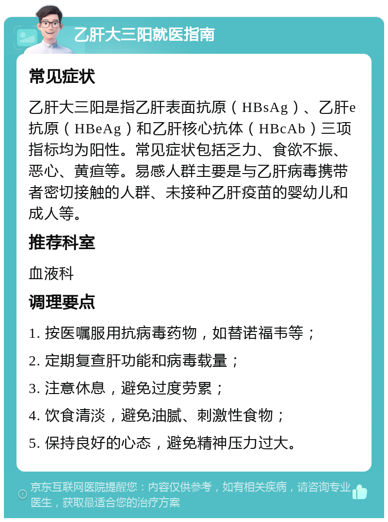 乙肝大三阳就医指南 常见症状 乙肝大三阳是指乙肝表面抗原（HBsAg）、乙肝e抗原（HBeAg）和乙肝核心抗体（HBcAb）三项指标均为阳性。常见症状包括乏力、食欲不振、恶心、黄疸等。易感人群主要是与乙肝病毒携带者密切接触的人群、未接种乙肝疫苗的婴幼儿和成人等。 推荐科室 血液科 调理要点 1. 按医嘱服用抗病毒药物，如替诺福韦等； 2. 定期复查肝功能和病毒载量； 3. 注意休息，避免过度劳累； 4. 饮食清淡，避免油腻、刺激性食物； 5. 保持良好的心态，避免精神压力过大。