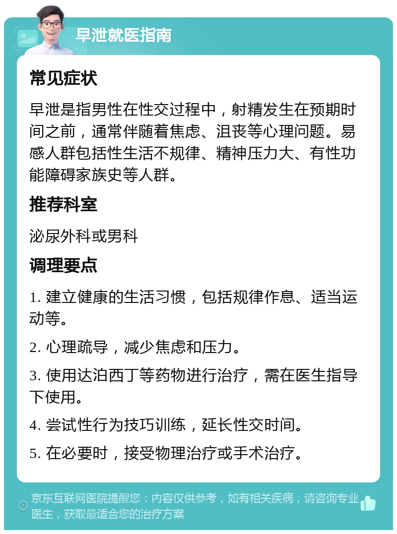 早泄就医指南 常见症状 早泄是指男性在性交过程中，射精发生在预期时间之前，通常伴随着焦虑、沮丧等心理问题。易感人群包括性生活不规律、精神压力大、有性功能障碍家族史等人群。 推荐科室 泌尿外科或男科 调理要点 1. 建立健康的生活习惯，包括规律作息、适当运动等。 2. 心理疏导，减少焦虑和压力。 3. 使用达泊西丁等药物进行治疗，需在医生指导下使用。 4. 尝试性行为技巧训练，延长性交时间。 5. 在必要时，接受物理治疗或手术治疗。