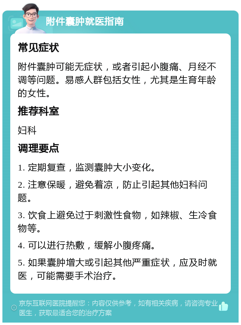 附件囊肿就医指南 常见症状 附件囊肿可能无症状，或者引起小腹痛、月经不调等问题。易感人群包括女性，尤其是生育年龄的女性。 推荐科室 妇科 调理要点 1. 定期复查，监测囊肿大小变化。 2. 注意保暖，避免着凉，防止引起其他妇科问题。 3. 饮食上避免过于刺激性食物，如辣椒、生冷食物等。 4. 可以进行热敷，缓解小腹疼痛。 5. 如果囊肿增大或引起其他严重症状，应及时就医，可能需要手术治疗。