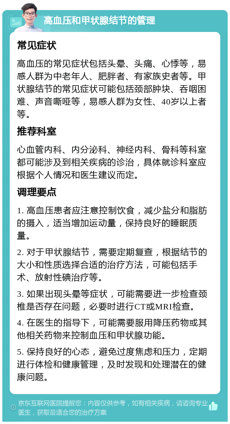 高血压和甲状腺结节的管理 常见症状 高血压的常见症状包括头晕、头痛、心悸等，易感人群为中老年人、肥胖者、有家族史者等。甲状腺结节的常见症状可能包括颈部肿块、吞咽困难、声音嘶哑等，易感人群为女性、40岁以上者等。 推荐科室 心血管内科、内分泌科、神经内科、骨科等科室都可能涉及到相关疾病的诊治，具体就诊科室应根据个人情况和医生建议而定。 调理要点 1. 高血压患者应注意控制饮食，减少盐分和脂肪的摄入，适当增加运动量，保持良好的睡眠质量。 2. 对于甲状腺结节，需要定期复查，根据结节的大小和性质选择合适的治疗方法，可能包括手术、放射性碘治疗等。 3. 如果出现头晕等症状，可能需要进一步检查颈椎是否存在问题，必要时进行CT或MRI检查。 4. 在医生的指导下，可能需要服用降压药物或其他相关药物来控制血压和甲状腺功能。 5. 保持良好的心态，避免过度焦虑和压力，定期进行体检和健康管理，及时发现和处理潜在的健康问题。