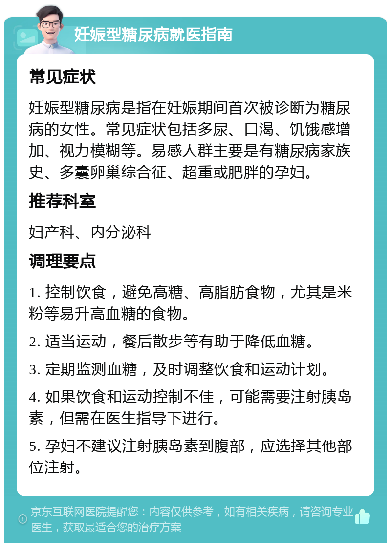 妊娠型糖尿病就医指南 常见症状 妊娠型糖尿病是指在妊娠期间首次被诊断为糖尿病的女性。常见症状包括多尿、口渴、饥饿感增加、视力模糊等。易感人群主要是有糖尿病家族史、多囊卵巢综合征、超重或肥胖的孕妇。 推荐科室 妇产科、内分泌科 调理要点 1. 控制饮食，避免高糖、高脂肪食物，尤其是米粉等易升高血糖的食物。 2. 适当运动，餐后散步等有助于降低血糖。 3. 定期监测血糖，及时调整饮食和运动计划。 4. 如果饮食和运动控制不佳，可能需要注射胰岛素，但需在医生指导下进行。 5. 孕妇不建议注射胰岛素到腹部，应选择其他部位注射。