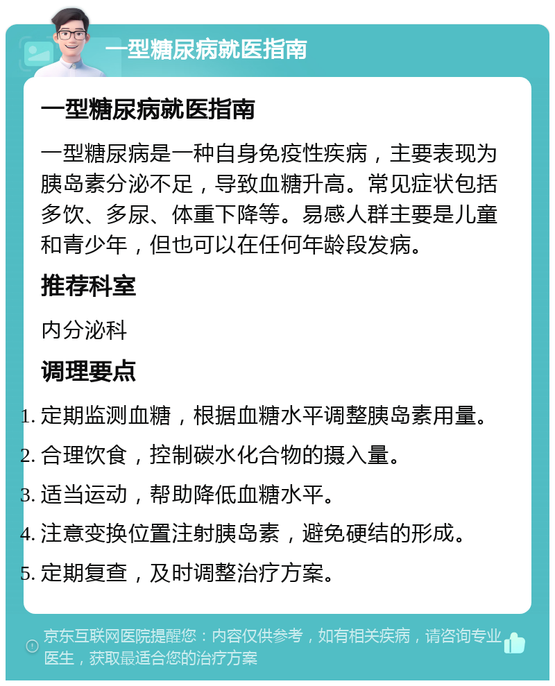 一型糖尿病就医指南 一型糖尿病就医指南 一型糖尿病是一种自身免疫性疾病，主要表现为胰岛素分泌不足，导致血糖升高。常见症状包括多饮、多尿、体重下降等。易感人群主要是儿童和青少年，但也可以在任何年龄段发病。 推荐科室 内分泌科 调理要点 定期监测血糖，根据血糖水平调整胰岛素用量。 合理饮食，控制碳水化合物的摄入量。 适当运动，帮助降低血糖水平。 注意变换位置注射胰岛素，避免硬结的形成。 定期复查，及时调整治疗方案。