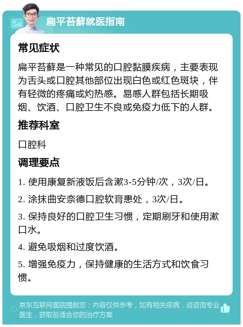 扁平苔藓就医指南 常见症状 扁平苔藓是一种常见的口腔黏膜疾病，主要表现为舌头或口腔其他部位出现白色或红色斑块，伴有轻微的疼痛或灼热感。易感人群包括长期吸烟、饮酒、口腔卫生不良或免疫力低下的人群。 推荐科室 口腔科 调理要点 1. 使用康复新液饭后含漱3-5分钟/次，3次/日。 2. 涂抹曲安奈德口腔软膏患处，3次/日。 3. 保持良好的口腔卫生习惯，定期刷牙和使用漱口水。 4. 避免吸烟和过度饮酒。 5. 增强免疫力，保持健康的生活方式和饮食习惯。