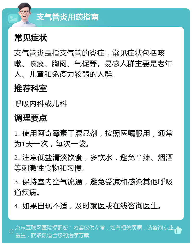 支气管炎用药指南 常见症状 支气管炎是指支气管的炎症，常见症状包括咳嗽、咳痰、胸闷、气促等。易感人群主要是老年人、儿童和免疫力较弱的人群。 推荐科室 呼吸内科或儿科 调理要点 1. 使用阿奇霉素干混悬剂，按照医嘱服用，通常为1天一次，每次一袋。 2. 注意低盐清淡饮食，多饮水，避免辛辣、烟酒等刺激性食物和习惯。 3. 保持室内空气流通，避免受凉和感染其他呼吸道疾病。 4. 如果出现不适，及时就医或在线咨询医生。