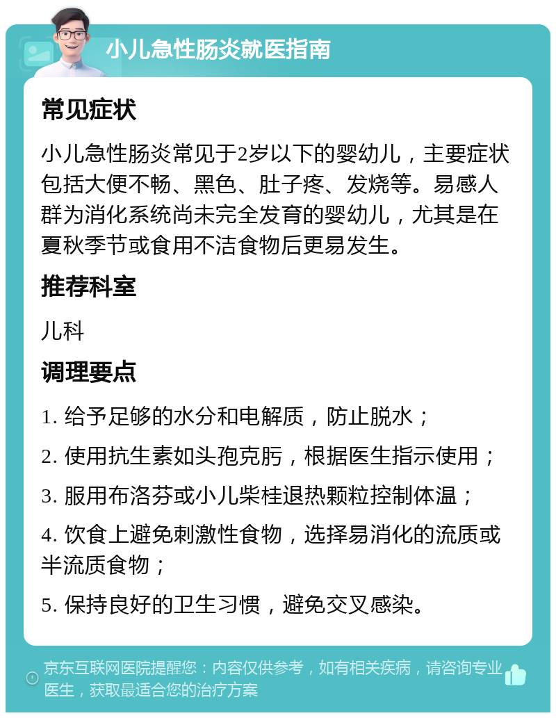 小儿急性肠炎就医指南 常见症状 小儿急性肠炎常见于2岁以下的婴幼儿，主要症状包括大便不畅、黑色、肚子疼、发烧等。易感人群为消化系统尚未完全发育的婴幼儿，尤其是在夏秋季节或食用不洁食物后更易发生。 推荐科室 儿科 调理要点 1. 给予足够的水分和电解质，防止脱水； 2. 使用抗生素如头孢克肟，根据医生指示使用； 3. 服用布洛芬或小儿柴桂退热颗粒控制体温； 4. 饮食上避免刺激性食物，选择易消化的流质或半流质食物； 5. 保持良好的卫生习惯，避免交叉感染。