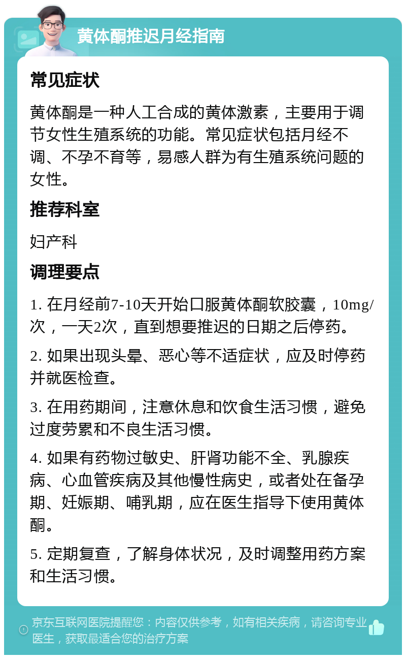 黄体酮推迟月经指南 常见症状 黄体酮是一种人工合成的黄体激素，主要用于调节女性生殖系统的功能。常见症状包括月经不调、不孕不育等，易感人群为有生殖系统问题的女性。 推荐科室 妇产科 调理要点 1. 在月经前7-10天开始口服黄体酮软胶囊，10mg/次，一天2次，直到想要推迟的日期之后停药。 2. 如果出现头晕、恶心等不适症状，应及时停药并就医检查。 3. 在用药期间，注意休息和饮食生活习惯，避免过度劳累和不良生活习惯。 4. 如果有药物过敏史、肝肾功能不全、乳腺疾病、心血管疾病及其他慢性病史，或者处在备孕期、妊娠期、哺乳期，应在医生指导下使用黄体酮。 5. 定期复查，了解身体状况，及时调整用药方案和生活习惯。