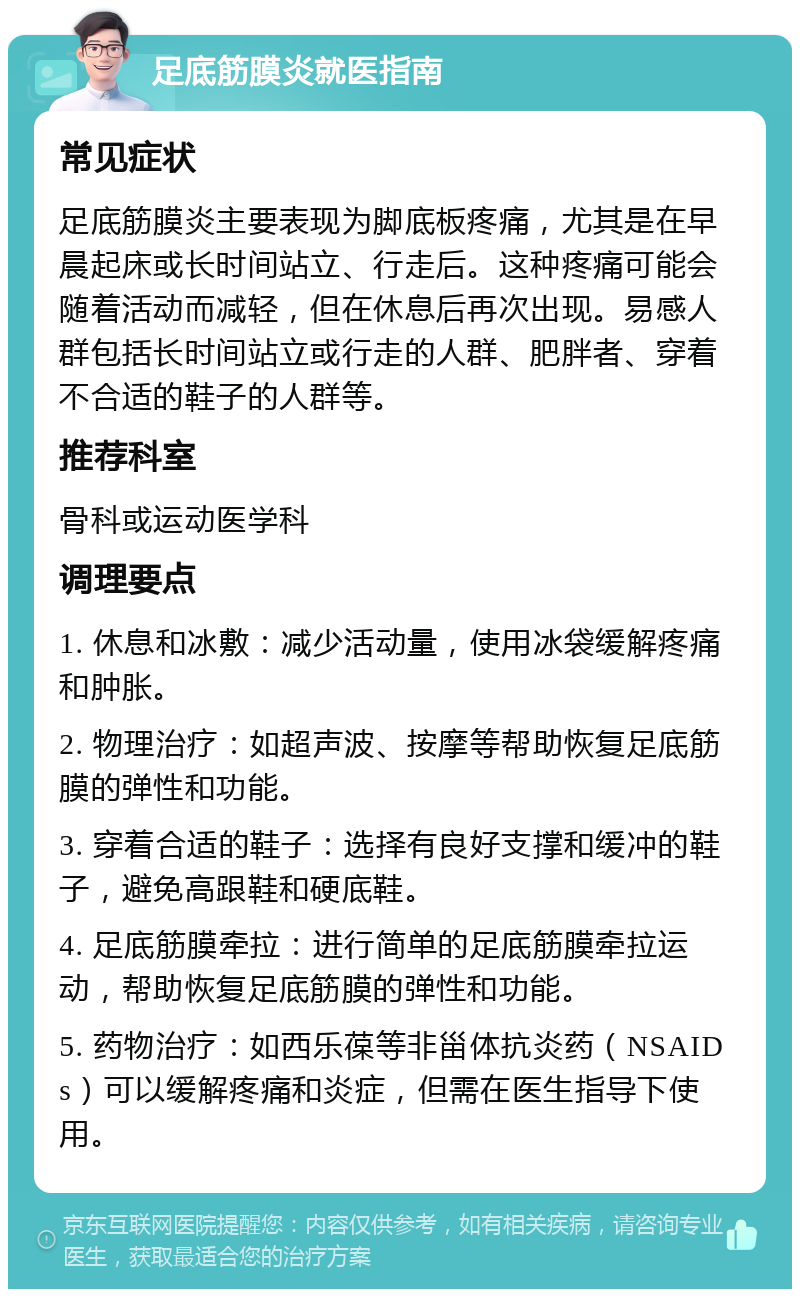 足底筋膜炎就医指南 常见症状 足底筋膜炎主要表现为脚底板疼痛，尤其是在早晨起床或长时间站立、行走后。这种疼痛可能会随着活动而减轻，但在休息后再次出现。易感人群包括长时间站立或行走的人群、肥胖者、穿着不合适的鞋子的人群等。 推荐科室 骨科或运动医学科 调理要点 1. 休息和冰敷：减少活动量，使用冰袋缓解疼痛和肿胀。 2. 物理治疗：如超声波、按摩等帮助恢复足底筋膜的弹性和功能。 3. 穿着合适的鞋子：选择有良好支撑和缓冲的鞋子，避免高跟鞋和硬底鞋。 4. 足底筋膜牵拉：进行简单的足底筋膜牵拉运动，帮助恢复足底筋膜的弹性和功能。 5. 药物治疗：如西乐葆等非甾体抗炎药（NSAIDs）可以缓解疼痛和炎症，但需在医生指导下使用。