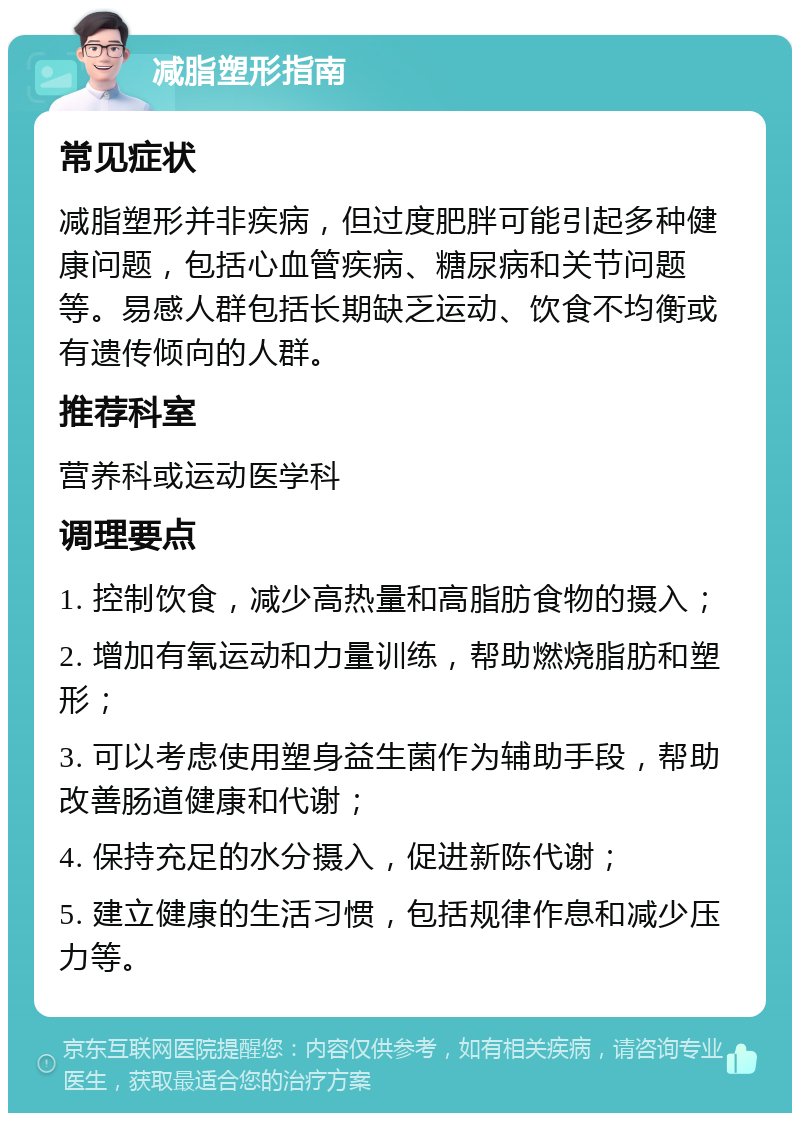 减脂塑形指南 常见症状 减脂塑形并非疾病，但过度肥胖可能引起多种健康问题，包括心血管疾病、糖尿病和关节问题等。易感人群包括长期缺乏运动、饮食不均衡或有遗传倾向的人群。 推荐科室 营养科或运动医学科 调理要点 1. 控制饮食，减少高热量和高脂肪食物的摄入； 2. 增加有氧运动和力量训练，帮助燃烧脂肪和塑形； 3. 可以考虑使用塑身益生菌作为辅助手段，帮助改善肠道健康和代谢； 4. 保持充足的水分摄入，促进新陈代谢； 5. 建立健康的生活习惯，包括规律作息和减少压力等。