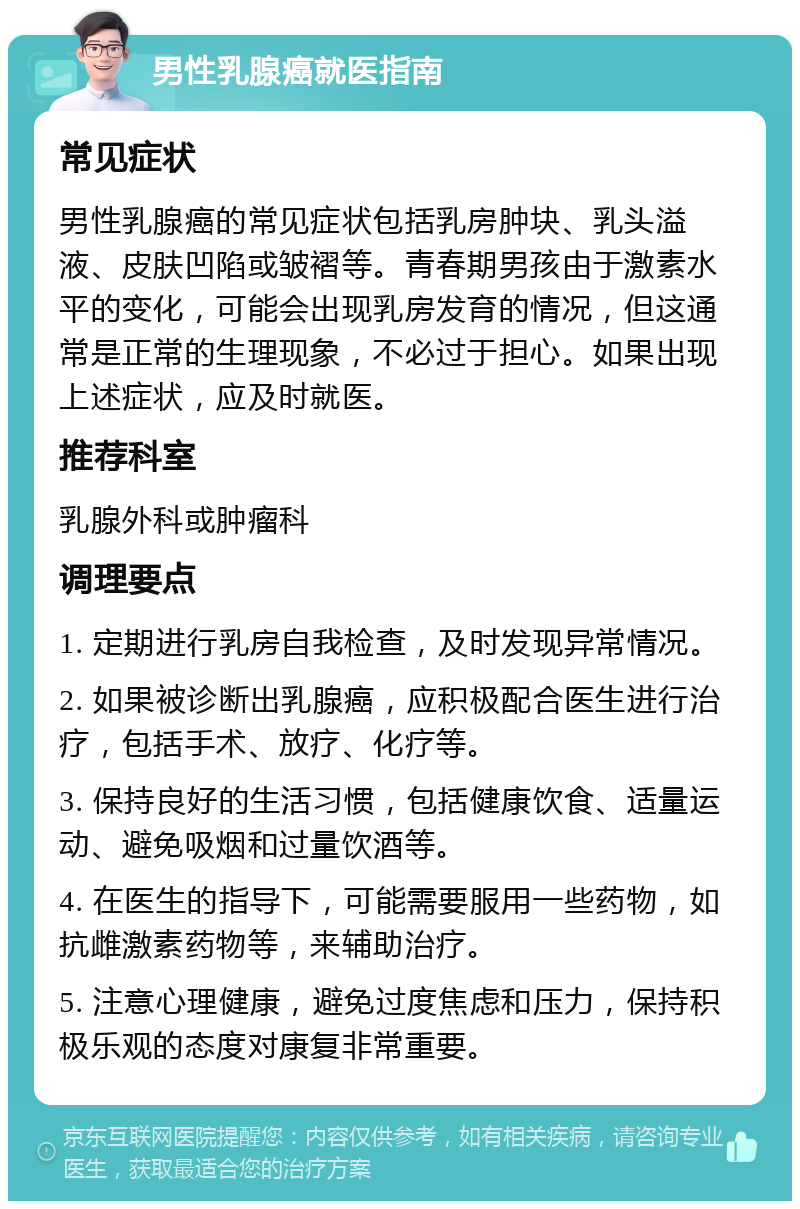 男性乳腺癌就医指南 常见症状 男性乳腺癌的常见症状包括乳房肿块、乳头溢液、皮肤凹陷或皱褶等。青春期男孩由于激素水平的变化，可能会出现乳房发育的情况，但这通常是正常的生理现象，不必过于担心。如果出现上述症状，应及时就医。 推荐科室 乳腺外科或肿瘤科 调理要点 1. 定期进行乳房自我检查，及时发现异常情况。 2. 如果被诊断出乳腺癌，应积极配合医生进行治疗，包括手术、放疗、化疗等。 3. 保持良好的生活习惯，包括健康饮食、适量运动、避免吸烟和过量饮酒等。 4. 在医生的指导下，可能需要服用一些药物，如抗雌激素药物等，来辅助治疗。 5. 注意心理健康，避免过度焦虑和压力，保持积极乐观的态度对康复非常重要。