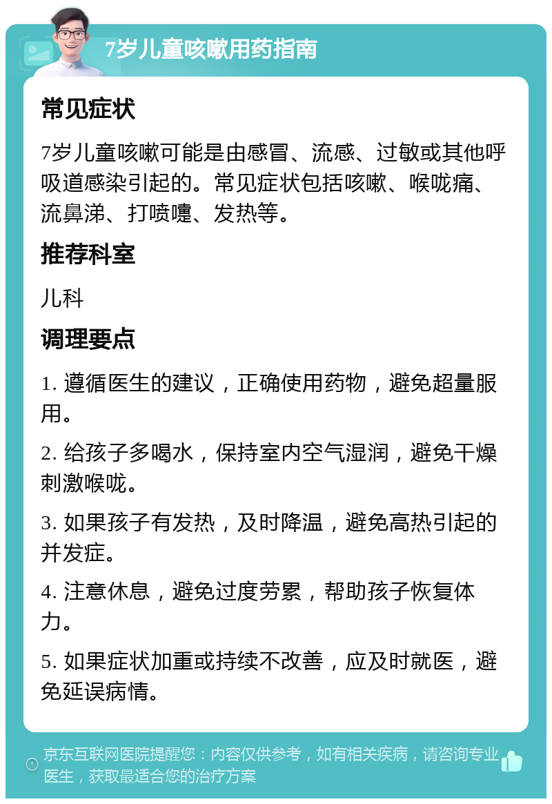 7岁儿童咳嗽用药指南 常见症状 7岁儿童咳嗽可能是由感冒、流感、过敏或其他呼吸道感染引起的。常见症状包括咳嗽、喉咙痛、流鼻涕、打喷嚏、发热等。 推荐科室 儿科 调理要点 1. 遵循医生的建议，正确使用药物，避免超量服用。 2. 给孩子多喝水，保持室内空气湿润，避免干燥刺激喉咙。 3. 如果孩子有发热，及时降温，避免高热引起的并发症。 4. 注意休息，避免过度劳累，帮助孩子恢复体力。 5. 如果症状加重或持续不改善，应及时就医，避免延误病情。